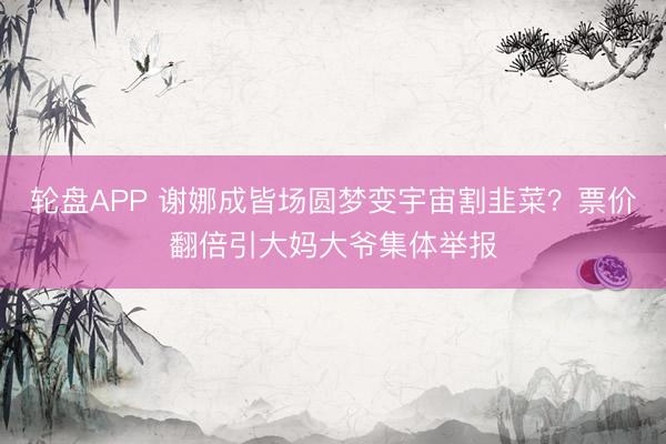 轮盘APP 谢娜成皆场圆梦变宇宙割韭菜？票价翻倍引大妈大爷集体举报