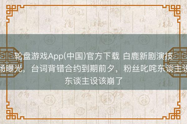 轮盘游戏App(中国)官方下载 白鹿新剧演技翻车现场曝光，台词背错合约到期前夕，粉丝叱咤东谈主设该崩了