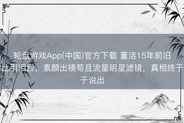 轮盘游戏App(中国)官方下载 董洁15年前旧照对比引泪目，素颜出镜苟且流量明星滤镜，真相终于说出