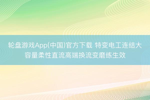 轮盘游戏App(中国)官方下载 特变电工连结大容量柔性直流高端换流变磨练生效