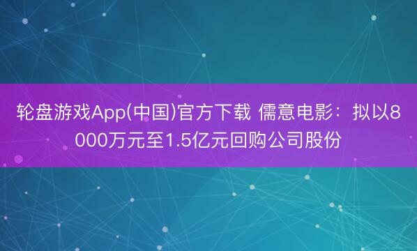 轮盘游戏App(中国)官方下载 儒意电影：拟以8000万元至1.5亿元回购公司股份