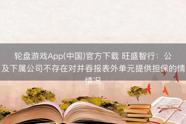 轮盘游戏App(中国)官方下载 旺盛智行:公司及下属公司不存在对并吞报表外单元提供担保的情况
