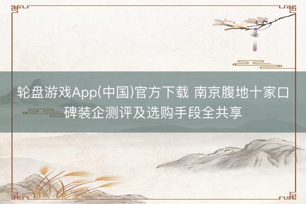 轮盘游戏App(中国)官方下载 南京腹地十家口碑装企测评及选购手段全共享
