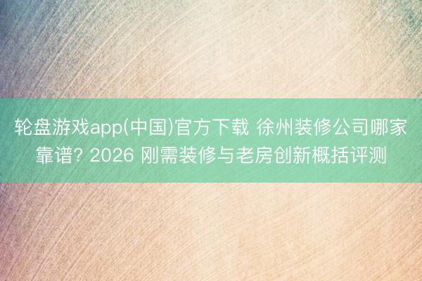 轮盘游戏app(中国)官方下载 徐州装修公司哪家靠谱? 2026 刚需装修与老房创新概括评测