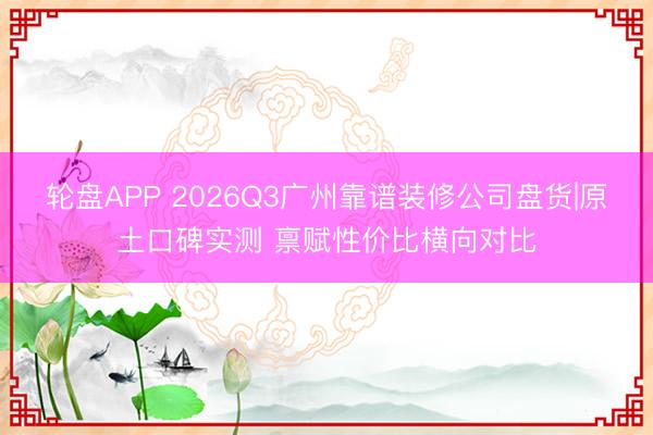 轮盘APP 2026Q3广州靠谱装修公司盘货|原土口碑实测 禀赋性价比横向对比