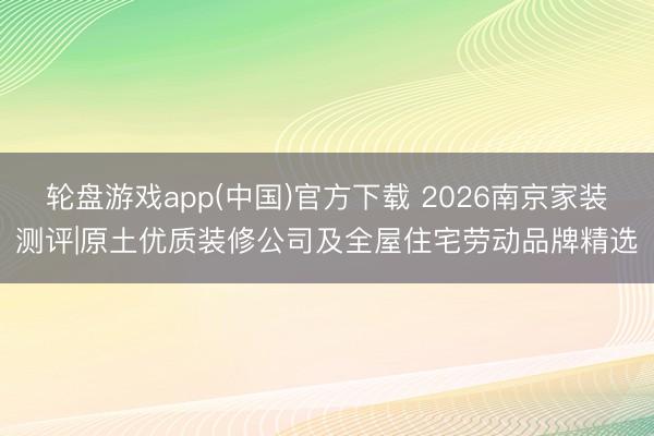 轮盘游戏app(中国)官方下载 2026南京家装测评|原土优质装修公司及全屋住宅劳动品牌精选