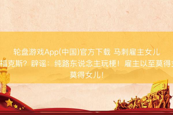 轮盘游戏App(中国)官方下载 马刺雇主女儿逼宫福克斯？辟谣：纯路东说念主玩梗！雇主以至莫得女儿！