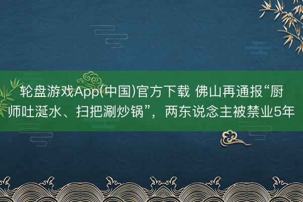 轮盘游戏App(中国)官方下载 佛山再通报“厨师吐涎水、扫把涮炒锅”，两东说念主被禁业5年
