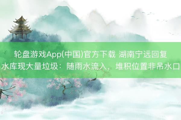 轮盘游戏App(中国)官方下载 湖南宁远回复水库现大量垃圾:随雨水流入,堆积位置非吊水口