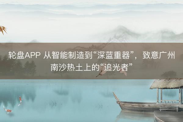 轮盘APP 从智能制造到“深蓝重器”，致意广州南沙热土上的“追光者”