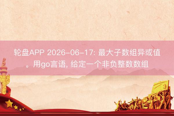 轮盘APP 2026-06-17: 最大子数组异或值。用go言语， 给定一个非负整数数组