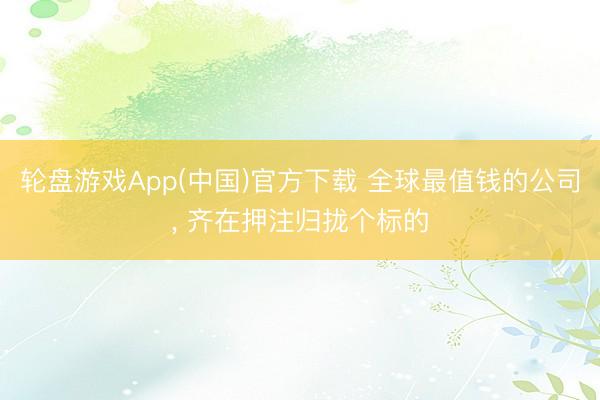 轮盘游戏App(中国)官方下载 全球最值钱的公司， 齐在押注归拢个标的