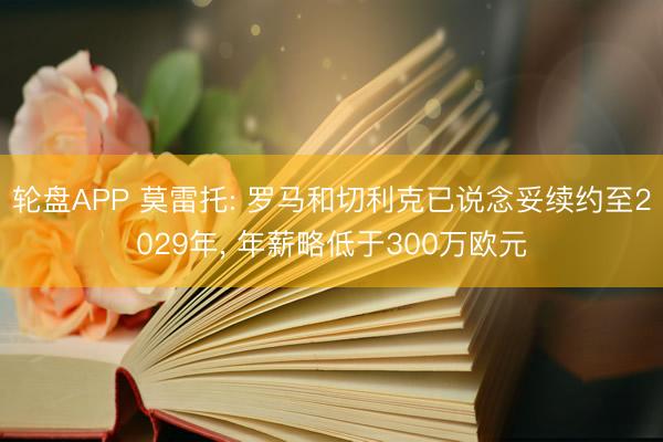 轮盘APP 莫雷托: 罗马和切利克已说念妥续约至2029年, 年薪略低于300万欧元