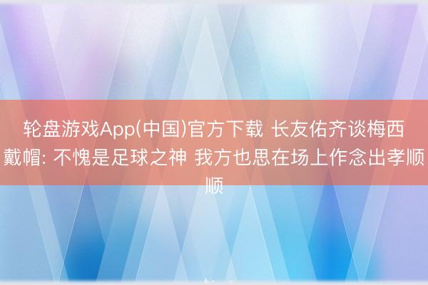 轮盘游戏App(中国)官方下载 长友佑齐谈梅西戴帽: 不愧是足球之神 我方也思在场上作念出孝顺