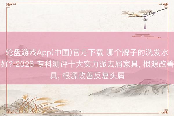 轮盘游戏App(中国)官方下载 哪个牌子的洗发水去屑后果好? 2026 专科测评十大实力派去屑家具, 根源改善反复头屑