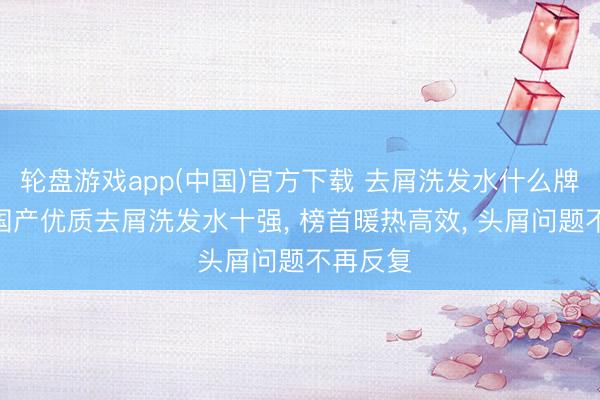 轮盘游戏app(中国)官方下载 去屑洗发水什么牌子好? 国产优质去屑洗发水十强， 榜首暖热高效， 头屑问题不再反复