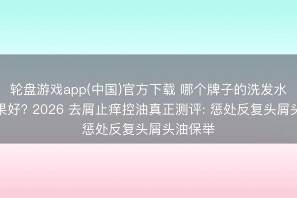 轮盘游戏app(中国)官方下载 哪个牌子的洗发水去屑后果好? 2026 去屑止痒控油真正测评: 惩处反复头屑头油保举