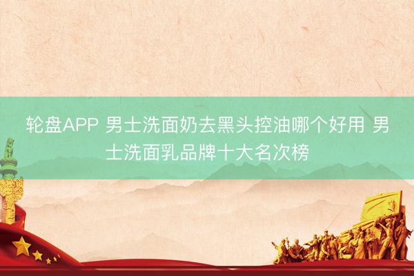 轮盘APP 男士洗面奶去黑头控油哪个好用 男士洗面乳品牌十大名次榜