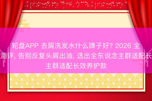 轮盘APP 去屑洗发水什么牌子好? 2026 全头皮深度测评, 告别反复头屑出油, 选出全东说念主群适配长效养护款