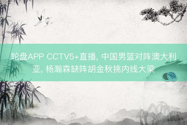 轮盘APP CCTV5+直播， 中国男篮对阵澳大利亚， 杨瀚森缺阵胡金秋挑内线大梁