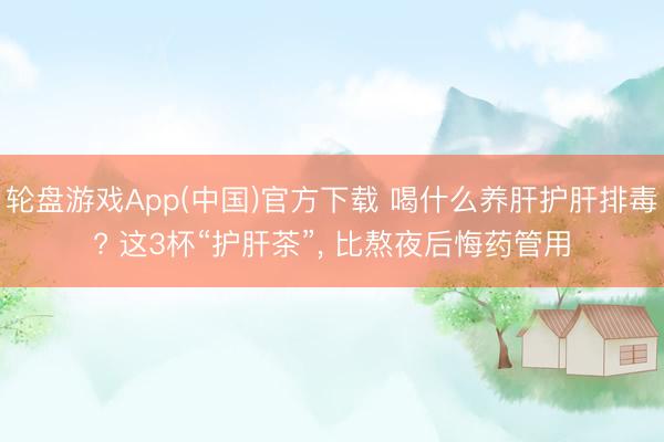 轮盘游戏App(中国)官方下载 喝什么养肝护肝排毒? 这3杯“护肝茶”, 比熬夜后悔药管用