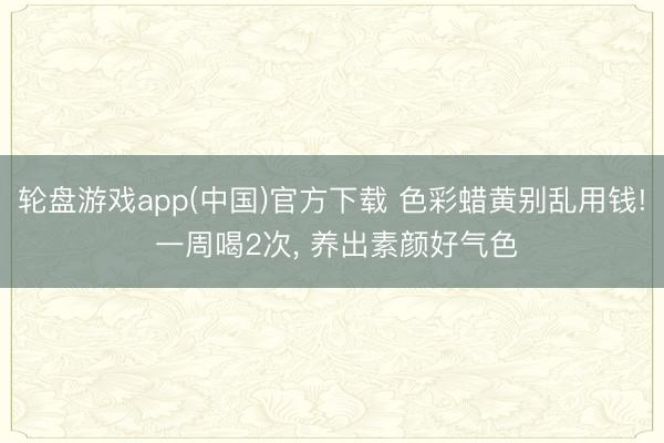 轮盘游戏app(中国)官方下载 色彩蜡黄别乱用钱! 一周喝2次, 养出素颜好气色